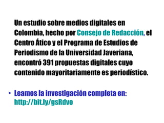 Un estudio sobre medios digitales en Colombia, hecho por  Consejo de Redacción ,  el Centro Ático y el Programa de Estudios de Periodismo de la Universidad Javeriana, encontró 391 propuestas digitales cuyo contenido mayoritariamente es periodístico. Leamos la investigación completa en:  http://bit.ly/gsRdvo 