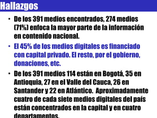 Hallazgos De los 391 medios encontrados, 274 medios (71%) enfoca la mayor parte de la información en contenido nacional. El 45% de los medios digitales es financiado con capital privado. El resto, por el gobierno, donaciones, etc. De los 391 medios 114 están en Bogotá, 35 en Antioquia, 27 en el Valle del Cauca, 26 en Santander y 22 en Atlántico.  Aproximadamente cuatro de cada siete medios digitales del país están concentrados en la capital y en cuatro departamentos. 