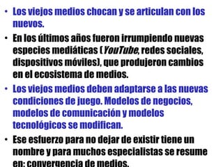 Los viejos medios chocan y se articulan con los nuevos.  En los últimos años fueron irrumpiendo nuevas especies mediáticas ( YouTube , redes sociales, dispositivos móviles), que produjeron cambios en el ecosistema de medios. Los viejos medios deben adaptarse a las nuevas condiciones de juego. Modelos de negocios, modelos de comunicación y modelos tecnológicos se modifican.  Ese esfuerzo para no dejar de existir tiene un nombre y para muchos especialistas se resume en: convergencia de medios.  