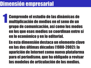 Dimensión empresarial Comprende el estudio de las dinámicas de multiplicación de medios en el seno de un grupo de comunicación, así como los modos en los que esos medios se coordinan entre sí en lo económico y en lo editorial.  En esta dimensión destaca un elemento clave en las dos últimas décadas (1980-2002): la aparición de Internet como nueva plataforma para el periodismo, que ha obligado a revisar los modelos de articulación de los medios. 1 