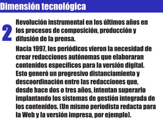 Revolución instrumental en los últimos años en los procesos de composición, producción y difusión de la prensa. Hacia 1997, los periódicos vieron la necesidad de crear redacciones autónomas que elaboraran contenidos específicos para la versión digital. Esto generó un progresivo distanciamiento y descoordinación entre las redacciones que, desde hace dos o tres años, intentan superarlo implantando los sistemas de gestión integrada de los contenidos. (Un mismo periodista redacta para la Web y la versión impresa, por ejemplo). 2 Dimensión tecnológica 