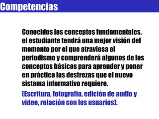 Competencias Conocidos los conceptos fundamentales, el estudiante tendrá una mejor visión del momento por el que atraviesa el periodismo y comprenderá algunos de los conceptos básicos para aprender y poner en práctica las destrezas que el nuevo sistema informativo requiere. (Escritura, fotografía, edición de audio y video, relación con los usuarios). 