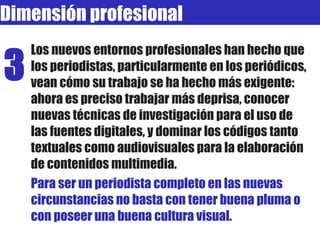 Los nuevos entornos profesionales han hecho que los periodistas, particularmente en los periódicos, vean cómo su trabajo se ha hecho más exigente: ahora es preciso trabajar más deprisa, conocer nuevas técnicas de investigación para el uso de las fuentes digitales, y dominar los códigos tanto textuales como audiovisuales para la elaboración de contenidos multimedia.  Para ser un periodista completo en las nuevas circunstancias no basta con tener buena pluma o con poseer una buena cultura visual. Dimensión profesional 3 