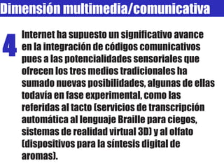 Dimensión multimedia/comunicativa Internet ha supuesto un significativo avance en la integración de códigos comunicativos pues a las potencialidades sensoriales que ofrecen los tres medios tradicionales ha sumado nuevas posibilidades, algunas de ellas todavía en fase experimental, como las referidas al tacto (servicios de transcripción automática al lenguaje Braille para ciegos, sistemas de realidad virtual 3D) y al olfato (dispositivos para la síntesis digital de aromas). 4 