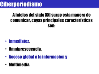 A inicios del siglo XXI surge esta manera de comunicar, cuyas principales características son: Inmediatez ,  Omniprescecncia,  Acceso global a la información y  Multimedia.  A este conjunto lo llamamos  periodismo digital o ciberperiodismo. Ciberperiodismo 