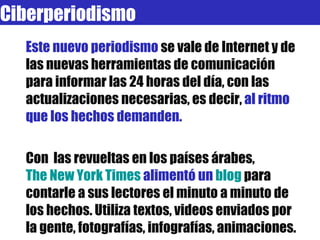 Este nuevo periodismo  se vale de Internet y de las nuevas herramientas de comunicación para informar las 24 horas del día, con las actualizaciones necesarias, es decir,  al ritmo que los hechos demanden. Con  las revueltas en los países árabes,  The New York Times  alimentó un  blog   para contarle a sus lectores el minuto a minuto de los hechos. Utiliza textos, videos enviados por la gente, fotografías, infografías, animaciones.  Ciberperiodismo 