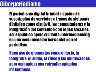El periodismo digital brinda la opción de suscripción de servicios a través de sistemas digitales como el móvil, las computadoras y la integración del contenido con redes sociales, así el público opina sin tanta intermediación y en una comunicación horizontal con el periodista. Hace uso de elementos como el texto, la fotografía, el audio, el video y las animaciones para comunicar con retroalimentación instantánea. Ciberperiodismo 