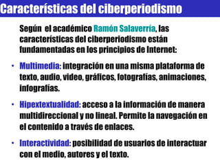 Según  el académico  Ramón   Salaverría , las características del ciberperiodismo están fundamentadas en los principios de Internet: Multimedia:  integración en una misma plataforma de texto, audio, video, gráficos, fotografías, animaciones, infografías. Hipextextualidad:  acceso a la información de manera multidireccional y no lineal. Permite la navegación en el contenido a través de enlaces. Interactividad:  posibilidad de usuarios de interactuar con el medio, autores y el texto.  Características del ciberperiodismo 
