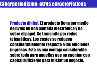 Producto digital : El producto llega por medio de bytes en una pantalla electrónica y no sobre el papel. Se transmite por redes telemáticas. Los costos se reducen considerablemente respecto a las ediciones impresas. Esta es una ventaja considerable, sobre todo para aquellos que no cuentan con capital suficiente para iniciar un negocio.  Ciberperiodismo: otras características 