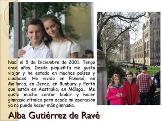 Alba Gutiérrez de RavéAlba Gutiérrez de Ravé
Nací el 5 de Diciembre de 2001. Tengo
once años. Desde pequeñita me gusta
viajar y he estado en muchos países y
ciudades. He vivido en Panamá, en
Mallorca, en Jerez, en Bunbury y Perth
que están en Australia, en Málaga... Me
gusta mucho cantar bailar y hacer
gimnasia rítmica pero desde mi operación
ya no puedo hacer más gimnasia.
 
