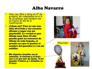 Alba Navarro
• Hola, soy Alba y estoy en 6º de
primaria. Mi cumpleaños es el 6
de diciembre, que siempre cae
en fiesta: El día de la
Constitución.
• ¿Cómo soy? Pues yo soy una
niña divertida y me encanta
dibujar y jugar con los
playmobil. La verdad es que
dibujo muy bien. El año
pasado gané un concurso de
dibujo de toda España, el
premio era que le ponían el
nombre del ganador/a a un un
satélite.
• Mis deportes favoritos son la
natación, el ciclismo y el tenis,
que es el que más me gusta. Yo he
ganado 4 trofeos y 3 medallas en
el tenis.
Playmobil
 