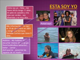 Hobbies : Mis hobbies son ,
escuchar música de mi grupo
favorito(Mindless Behavior) ,
bailar , cantar ,
disfrazarme , ponerme los
zapatos de mi madre ,…
Hobbies : Mis hobbies son ,
escuchar música de mi grupo
favorito(Mindless Behavior) ,
bailar , cantar ,
disfrazarme , ponerme los
zapatos de mi madre ,…
Cómo soy yo : Hola , me
llamo Alicia tengo 11 años ,
mi pelo es castaño y mis
ojos son verdes , soy
divertida y no muy alta .
Cómo soy yo : Hola , me
llamo Alicia tengo 11 años ,
mi pelo es castaño y mis
ojos son verdes , soy
divertida y no muy alta .
Más información : Yo nací
el 19 de diciembre en 2001
y tengo una hermana
llamada Carlota que tiene 9
años .
Más información : Yo nací
el 19 de diciembre en 2001
y tengo una hermana
llamada Carlota que tiene 9
años .
Pulsad aquí
 