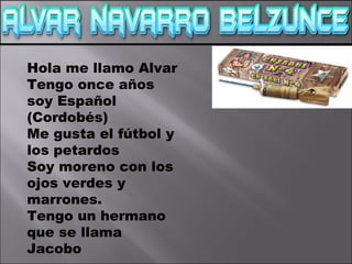Hola me llamo Alvar
Tengo once años
soy Español
(Cordobés)
Me gusta el fútbol y
los petardos
Soy moreno con los
ojos verdes y
marrones.
Tengo un hermano
que se llama
Jacobo
 