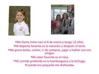 •Me llamo Inma nací el 6 de enero y tengo 12 años.
•Mi deporte favorito es la natación y después el tenis.
•Me gusta bailar, cantar, ir de compras, jugar y hablar con mis
amigas.
•Mi color favorito es el rosa.
•Mi comida preferida es la hamburguesa y la lechuga.
•Cuando era pequeña me disfrazaba.
 