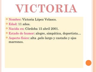  Nombre: Victoria López Velasco.
 Edad: 11 años.
 Nacida en: Córdoba 15 abril 2001.
 Estado de humor: alegre, simpática, deportista…
 Aspecto físico: alta ,pelo largo y castaño y ojos
marrones.
 