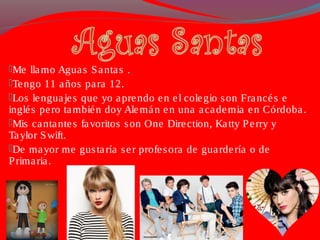 Me llamo Aguas Santas .
Tengo 11 años para 12.
Los lenguajes que yo aprendo en el colegio son Francés e
inglés pero también doy Alemán en una academia en Córdoba.
Mis cantantes favoritos son One Direction, Katty Perry y
Taylor Swift.
De mayor me gustaría ser profesora de guardería o de
Primaria.
 