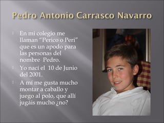  En mi colegio me
llaman “Perico o Peri”
que es un apodo para
las personas del
nombre Pedro.
 Yo nací el 10 de Junio
del 2001.
 A mí me gusta mucho
montar a caballo y
juego al polo, que allí
jugáis mucho ¿no?
 