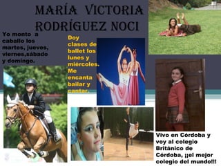 María victoria
rodríguez noci
Tengo 11 años y me
encantan los animales
Vivo en Córdoba y
voy al colegio
Británico de
Córdoba, ¡¡el mejor
colegio del mundo!!!
Yo monto a
caballo los
martes, jueves,
viernes,sábado
y domingo.
Doy
clases de
ballet los
lunes y
miércoles.
Me
encanta
bailar y
cantar.
 