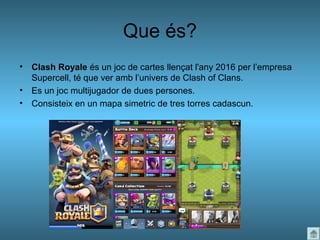 Que és?
• Clash Royale és un joc de cartes llençat l'any 2016 per l’empresa
Supercell, té que ver amb l’univers de Clash of Clans.
• Es un joc multijugador de dues persones.
• Consisteix en un mapa simetric de tres torres cadascun.
 