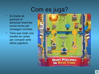 Com es juga?
• Es tracta de
guanyar el
adversari tirant-les
seves torres per
conseguir corones.
• Tens que crear una
baralla de cartes
per competir amb
altres jugadors.
 