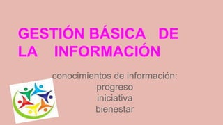 GESTIÓN BÁSICA DE 
LA INFORMACIÓN 
conocimientos de información: 
progreso 
iniciativa 
bienestar 
 