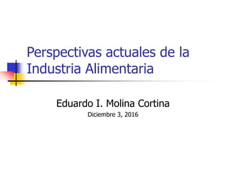 Perspectivas actuales de la
Industria Alimentaria
Eduardo I. Molina Cortina
Diciembre 3, 2016
 