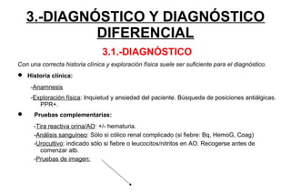 3.-DIAGNÓSTICO Y DIAGNÓSTICO
DIFERENCIAL
3.1.-DIAGNÓSTICO
Con una correcta historia clínica y exploración física suele ser suficiente para el diagnóstico.
 Historia clínica:
-Anamnesis
-Exploración física: Inquietud y ansiedad del paciente. Búsqueda de posiciones antiálgicas.
PPR+.
 Pruebas complementarias:
-Tira reactiva orina/AO: +/- hematuria.
-Análisis sanguíneo: Sólo si cólico renal complicado (si fiebre: Bq, HemoG, Coag)
-Urocultivo: indicado sólo si fiebre o leucocitos/nitritos en AO. Recogerse antes de
comenzar atb.
-Pruebas de imagen:
 