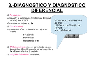 3.-DIAGNÓSTICO Y DIAGNÓSTICO
DIFERENCIAL
a) Rx abdomen:
información si radioopacos (localización, densidad y
tamaño). Calcio 90%.
>2mm para ser visibles en Rx.
a) Eco abdominal:
Hidronefrosis. SÓLO si cólico renal complicado:
-Fiebre
-FR alterada
-Monorrenos
-Refractarios al tto.
a) TAC sin contraste: si cólico complicado o duda
diagnóstica. “Se está extendiendo su uso”. Sólo si
Rx y Eco no efectivas (realidad).
b) Urografía intravenosa: en desuso.
En atención primaria resulta
de gran
Utilidad la combinación de
Rx Abd
Y eco abdominal
 