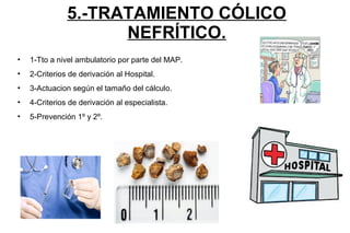 5.-TRATAMIENTO CÓLICO
NEFRÍTICO.
• 1-Tto a nivel ambulatorio por parte del MAP.
• 2-Criterios de derivación al Hospital.
• 3-Actuacion según el tamaño del cálculo.
• 4-Criterios de derivación al especialista.
• 5-Prevención 1º y 2º.
 