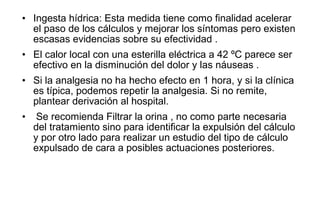 • Ingesta hídrica: Esta medida tiene como finalidad acelerar
el paso de los cálculos y mejorar los síntomas pero existen
escasas evidencias sobre su efectividad .
• El calor local con una esterilla eléctrica a 42 ºC parece ser
efectivo en la disminución del dolor y las náuseas .
• Si la analgesia no ha hecho efecto en 1 hora, y si la clínica
es típica, podemos repetir la analgesia. Si no remite,
plantear derivación al hospital.
• Se recomienda Filtrar la orina , no como parte necesaria
del tratamiento sino para identificar la expulsión del cálculo
y por otro lado para realizar un estudio del tipo de cálculo
expulsado de cara a posibles actuaciones posteriores.
 
