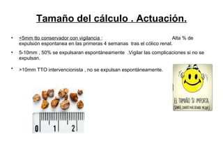 Tamaño del cálculo . Actuación.
• <5mm tto conservador con vigilancia : Alta % de
expulsión espontanea en las primeras 4 semanas tras el cólico renal.
• 5-10mm , 50% se expulsaran espontáneamente .Vigilar las complicaciones si no se
expulsan.
• >10mm TTO intervencionista , no se expulsan espontáneamente.
 