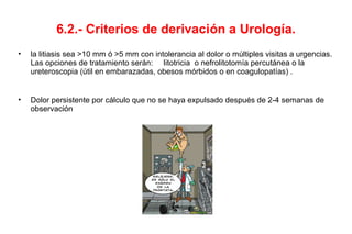 6.2.- Criterios de derivación a Urología.
• la litiasis sea >10 mm ó >5 mm con intolerancia al dolor o múltiples visitas a urgencias.
Las opciones de tratamiento serán: litotricia o nefrolitotomía percutánea o la
ureteroscopia (útil en embarazadas, obesos mórbidos o en coagulopatías) .
• Dolor persistente por cálculo que no se haya expulsado después de 2-4 semanas de
observación
 