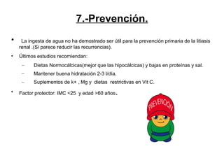 7.-Prevención.
• La ingesta de agua no ha demostrado ser útil para la prevención primaria de la litiasis
renal .(Si parece reducir las recurrencias).
• Últimos estudios recomiendan:
– Dietas Normocálcicas(mejor que las hipocálcicas) y bajas en proteínas y sal.
– Mantener buena hidratación 2-3 l/día.
– Suplementos de k+ , Mg y dietas restrictivas en Vit C.
• Factor protector: IMC <25 y edad >60 años.
 