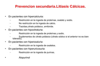Prevencion secundaria.Litiasis Cálcicas.
• En pacientes con hipercalciuria:
– Restricción en la ingesta de proteínas, oxalato y sodio.
– No restricción en la ingesta de calcio.
– Tiazidas,citrato potásico, amiloride.
• En pacientes con hipocitraturia:
– Restricción en la ingesta de proteínas y sodio.
– Suplementos de citrato potásico (citrato sódico si el anterior no es bien
tolerado).
• En pacientes con hiperoxaluria:
– Restricción en la ingesta de oxalatos.
• En pacientes con hiperuricosuria:
– Restricción en la ingesta de purinas.
• Alopurinol
 