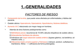 1.-GENERALIDADES
FACTORES DE RIESGO

Composición de la orina, que puede verse afectada por enfermedades y hábitos del
paciente.

Oxalato cálcico: hipercalciuria, hiperoxaluria, hipocitraturia y factores dietéticos.

Aumento Vit C relacionado con mayor riesgo en hombres.

Además de otros factores predisponentes como:
1) Nefrolitiasis previa: recurrencia de 10-30% cálculos idiopáticos de oxalato cálcico.
2) Antecedentes familiares de cálculos.
3) Individuos con mayor absorción oxalato entérico (bypass gástrico, cia bariátrica, sd
intestino corto...).
4) Infecciones tracto urinario superior y Fármacos ( indinavir, aciclovir, sulfadiazina y
triamtereno. Niños ceftriaxona de forma prolongada).
 