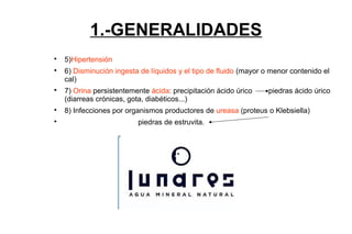 1.-GENERALIDADES

5)Hipertensión

6) Disminución ingesta de líquidos y el tipo de fluido (mayor o menor contenido el
cal)

7) Orina persistentemente ácida: precipitación ácido úrico piedras ácido úrico
(diarreas crónicas, gota, diabéticos...)

8) Infecciones por organismos productores de ureasa (proteus o Klebsiella)

piedras de estruvita.
 