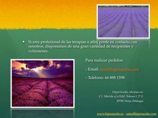 — Si eres profesional de las terapias o afín, ponte en contacto con
   nosotros, disponemos de una gran variedad de recipientes y
   volúmenes.

—                                   Para realizar pedidos:

                                     - Email: sales@hiperaceite.com

                                     - Teléfono: 66 888 1598

.
                                                       HiperAceite, oficinas en:
                                             C/. Mérida s/n Edif. Toboso I 2º G
                                                          29780 Nerja (Málaga)



                                            www.hiperaceite.es - sales@hiperaceite.com
 