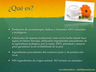 ¿Qué es?


— Productos de aromaterapia, belleza y bienestar 100% naturales
   y ecológicos.

— Fabricados de manera tradicional como se ha hecho desde hace
   siglos en Sierra Nevada, utilizando ingredientes procedentes de
   la agricultura ecológica, por lo tanto, 100% artesanal y natural
   para garantizar la no irritabilidad de la piel.

— Ingredientes procedentes del comercio justo y de producción
   local.

— SIN ingredientes de origen animal. NO testado en animales.


                                          www.hiperaceite.es - sales@hiperaceite.com
 