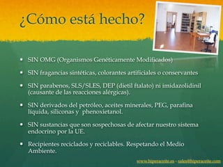 ¿Cómo está hecho?

— SIN OMG (Organismos Genéticamente Modificados)

— SIN fragancias sintéticas, colorantes artificiales o conservantes

— SIN parabenos, SLS/SLES, DEP (dietil ftalato) ni imidazolidinil
   (causante de las reacciones alérgicas).

— SIN derivados del petróleo, aceites minerales, PEG, parafina
   líquida, siliconas y phenoxietanol.

— SIN sustancias que son sospechosas de afectar nuestro sistema
   endocrino por la UE.

— Recipientes reciclados y reciclables. Respetando el Medio
   Ambiente.
                                            www.hiperaceite.es - sales@hiperaceite.com
 