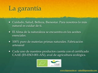La garantía
— Cuidado, Salud, Belleza, Bienestar. Para nosotros lo más
   natural es cuidar de ti.

— El Alma de la naturaleza se encuentra en los aceites
   esenciales.

— 100% puro de materias primas naturales. Fabricación
   artesanal

— Cada uno de nuestros productos cuenta con el certificado
   CAAE (ES-ESO-001-AN), aval de agricultura ecológica.




                                       www.hiperaceite.es - sales@hiperaceite.com
 