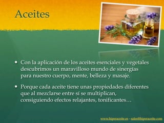 Aceites



— Con la aplicación de los aceites esenciales y vegetales
   descubrimos un maravilloso mundo de sinergías
   para nuestro cuerpo, mente, belleza y masaje.

— Porque cada aceite tiene unas propiedades diferentes
   que al mezclarse entre sí se multiplican,
   consiguiendo efectos relajantes, tonificantes…


                                     www.hiperaceite.es - sales@hiperaceite.com
 