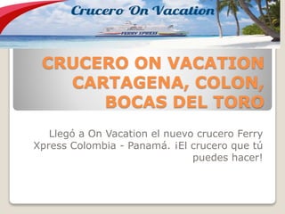 CRUCERO ON VACATION
CARTAGENA, COLON,
BOCAS DEL TORO
Llegó a On Vacation el nuevo crucero Ferry
Xpress Colombia - Panamá. ¡El crucero que tú
puedes hacer!
 
