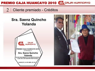 PREMIO CAJA HUANCAYO 2010Cliente premiado - Crditos2Sra. SaenzQuincho YolandaPREMIO CAJA HUANCAYO 2010OTORGADO ASra. SaenzQuincho YolandaEN RECONOCIMIENTO A SU IDENTIFICACION Y LEALTAD CON NUESTRA INSTITUCIONHUANCAYO, 04 DE ABRIL DE 2011