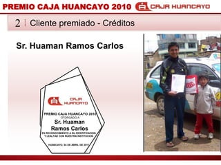 PREMIO CAJA HUANCAYO 2010Cliente premiado - Crditos2Sr. Huaman Ramos CarlosPREMIO CAJA HUANCAYO 2010OTORGADO ASr. Huaman Ramos CarlosEN RECONOCIMIENTO A SU IDENTIFICACION Y LEALTAD CON NUESTRA INSTITUCIONHUANCAYO, 04 DE ABRIL DE 2011