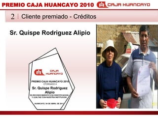 PREMIO CAJA HUANCAYO 2010Cliente premiado - Crditos2Sr. Quispe Rodriguez AlipioPREMIO CAJA HUANCAYO 2010OTORGADO ASr. Quispe Rodriguez AlipioEN RECONOCIMIENTO A SU IDENTIFICACION Y LEALTAD CON NUESTRA INSTITUCIONHUANCAYO, 04 DE ABRIL DE 2011