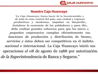 Nuestra Caja HuancayoLa Caja Huancayo, busca hacer de la Incontrastable y de toda la zona central del pas, una ciudad y regiones productivas y modernas, impulsar su desarrollo, fortalecer la economa de los pobladores y para ello, debe realizar grandes esfuerzos para que los micro y peque?os empresarios cumplan eficientemente sus funciones de produccin y distribucin de bienes, servicios y stos deben ser competitivos en el mbito nacional e internacional. La Caja Huancayo inici sus operaciones el 08 de agosto de 1988 por autorizacin de la Superintendencia de Banca y Seguros.