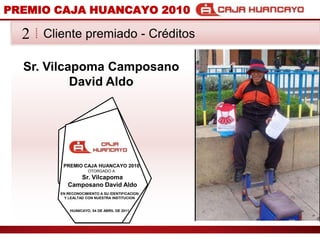 PREMIO CAJA HUANCAYO 2010Cliente premiado - Crditos2Sr. VilcapomaCamposano David AldoPREMIO CAJA HUANCAYO 2010OTORGADO ASr. VilcapomaCamposano David AldoEN RECONOCIMIENTO A SU IDENTIFICACION Y LEALTAD CON NUESTRA INSTITUCIONHUANCAYO, 04 DE ABRIL DE 2011