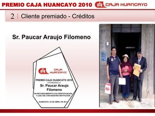 PREMIO CAJA HUANCAYO 2010Cliente premiado - Crditos2Sr. Paucar Araujo FilomenoPREMIO CAJA HUANCAYO 2010OTORGADO ASr. Paucar Araujo FilomenoEN RECONOCIMIENTO A SU IDENTIFICACION Y LEALTAD CON NUESTRA INSTITUCIONHUANCAYO, 04 DE ABRIL DE 2011
