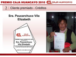 PREMIO CAJA HUANCAYO 2010Cliente premiado - Crditos2Sra. Paucarchuco Vila ElizabethPREMIO CAJA HUANCAYO 2010OTORGADO ASra. Paucarchuco Vila ElizabethEN RECONOCIMIENTO A SU IDENTIFICACION Y LEALTAD CON NUESTRA INSTITUCIONHUANCAYO, 04 DE ABRIL DE 2011