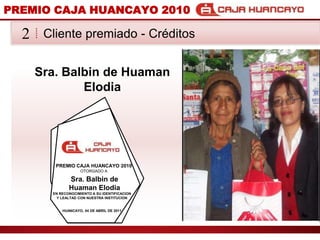 PREMIO CAJA HUANCAYO 2010Cliente premiado - Crditos2Sra. Balbin de Huaman ElodiaPREMIO CAJA HUANCAYO 2010OTORGADO ASra. Balbin de Huaman ElodiaEN RECONOCIMIENTO A SU IDENTIFICACION Y LEALTAD CON NUESTRA INSTITUCIONHUANCAYO, 04 DE ABRIL DE 2011